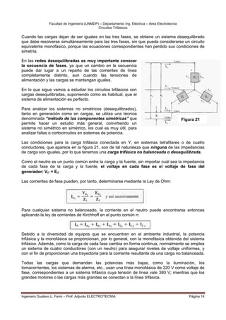 Facultad de Ingeniería (UNMDP) – Departamento Ing. Eléctrica – Área Electrotecnia
Circuitos Trifásicos
Ingeniero Gustavo L. Ferro – Prof. Adjunto ELECTROTECNIA Página 14
Cuando las cargas dejan de ser iguales en las tres fases, se obtiene un sistema desequilibrado
que debe resolverse simultáneamente para las tres fases, sin que pueda considerarse un circuito
equivalente monofásico, porque las ecuaciones correspondientes han perdido sus condiciones de
simetría.
En las redes desequilibradas es muy importante conocer
la secuencia de fases, ya que un cambio en la secuencia
puede dar lugar a un reparto de las corrientes de línea
completamente distinto, aun cuando las tensiones de
alimentación y las cargas se mantengan iguales.
En lo que sigue vamos a estudiar los circuitos trifásicos con
cargas desequilibradas, suponiendo como es habitual, que el
sistema de alimentación es perfecto.
Para analizar los sistemas no simétricos (desequilibrados),
tanto en generación como en cargas, se utiliza una técnica
denominada “método de las componentes simétricas” que
permite hacer un estudio más general, convirtiendo un
sistema no simétrico en simétrico, los cual es muy útil, para
analizar fallas o cortocircuitos en sistemas de potencia.
Las condiciones para la carga trifásica conectada en Y, en sistemas tetrafilares o de cuatro
conductores, que aparece en la figura 21, son de tal naturaleza que ninguna de las impedancias
de carga son iguales, por lo que tenemos una carga trifásica no balanceada o desequilibrada.
Como el neutro es un punto común entre la carga y la fuente, sin importar cuál sea la impedancia
de cada fase de la carga y la fuente, el voltaje en cada fase es el voltaje de fase del
generador: V = E
Las corrientes de fase pueden, por tanto, determinarse mediante la Ley de Ohm:
Para cualquier sistema no balanceado, la corriente en el neutro puede encontrarse entonces
aplicando la ley de corrientes de Kirchhoff en el punto común n:
Debido a la diversidad de equipos que se encuentran en el ambiente industrial, la potencia
trifásica y la monofásica se proporcionan, por lo general, con la monofásica obtenida del sistema
trifásico. Además, como la carga de cada fase cambia en forma continua, normalmente se emplea
un sistema de cuatro conductores (con un neutro) para asegurar niveles de voltaje uniformes, y
con el fin de proporcionan una trayectoria para la corriente resultante de una carga no balanceada.
Todas las cargas que demandan las potencias más bajas, como la iluminación, los
tomacorrientes, los sistemas de alarma, etc., usan una línea monofásica de 220 V como voltaje de
fase, correspondientes a un sistema trifásico cuya tensión de línea vale 380 V; mientras que los
grandes motores o las cargas más grandes se conectan a la línea trifásica.
Figura 21
 