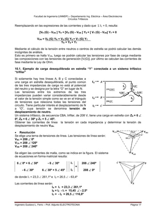 Facultad de Ingeniería (UNMDP) – Departamento Ing. Eléctrica – Área Electrotecnia
Circuitos Trifásicos
Ingeniero Gustavo L. Ferro – Prof. Adjunto ELECTROTECNIA Página 17
Reemplazando en las expresiones de las corrientes y dado que  IL = 0, resulta:
[VR (G) - VON ] YR + [VS (G) - VON ] YS + [ VT (G) - VON] YT = 0
VON = VR (G) YR + VS (G) YS + VT (G) YT
YR + YS + YT
Mediante el cálculo de la tensión entre neutros o centros de estrella se podrá calcular las demás
incógnitas de análisis.
Esto es primero se halla VON, luego se podrán calcular las tensiones por fase de carga mediante
las composiciones con las tensiones de generación [Vi(G)], por último se calculan las corrientes de
fase mediante la Ley de Ohm.
10.1. Ejemplo de carga desequilibrada en estrella “Y” conectada a un sistema trifásico
“trifilar”
Si solamente hay tres líneas A, B y C conectadas a
una carga en estrella desequilibrada, el punto común
de las tres impedancias de carga no está al potencial
del neutro y se designa por la letra “O” en lugar de N.
Las tensiones entre los extremos de las tres
impedancias pueden variar considerablemente desde
el valor de la tensión simple como se ve en el triángulo
de tensiones que relaciona todas las tensiones del
circuito. Tiene particular interés el desplazamiento de N
a “O”, cuya tensión se denomina tensión de
desplazamiento de neutro.
Un sistema trifásico, de secuencia CBA, trifilar, de 208 V, tiene una carga en estrella con ZA = 6 
0º, ZB = 6  30º y ZC = 5  45º.
Obtener las corrientes de línea la tensión en cada impedancia y determinar la tensión de
desplazamiento de neutro VON.
 Resolución
Se elige una terna de tensiones de línea. Las tensiones de línea serán:
VBC = 208  0º
VCA = 208  120º
VAB = 208  240º
Se eligen las corrientes de malla, como se indica en la figura. El sistema
de ecuaciones en forma matricial resulta:
6  0º + 6  30º - 6  30º I1 208  240º
=
- 6  30º 6  30º + 5  45º I2 208  0º
de donde I1 = 23,3  261,1º e I2 = 26,5  - 63,4º
Las corrientes de línea serán:
IA = I1 = 23,3  261,1º
IB = I2 - I1 = 15,45  - 2,5º
IC = - I2 = 26,5  116,6º
 