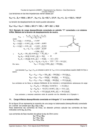 Facultad de Ingeniería (UNMDP) – Departamento Ing. Eléctrica – Área Electrotecnia
Circuitos Trifásicos
Ingeniero Gustavo L. Ferro – Prof. Adjunto ELECTROTECNIA Página 18
Las tensiones en las tres impedancias vienen dadas por:
VAO = IA . ZA = 139,8  261,1º , VBO = IB . ZB = 92,7  27,5º , VCO = IC . ZC = 132,5  161,6º
La tensión de desplazamiento de neutro puede calcularse:
VON = VOA + VAN = - 139,8  261,1º + 120  - 90º = 28,1  39,8
10.2. Ejemplo de carga desequilibrada conectada en estrella “Y” conectada a un sistema
trifilar. Método de la tensión de desplazamiento de neutro.
11. Carga trifásica desequilibrada conectada en triángulo “” a un sistema trifilar.
En la figura 24 se representa la conexión de una carga no balanceada (desequilibrada) conectada
en  donde se cumple que: ZRS  ZST  ZTR
Para determinar las corrientes de línea, se deberán primero calcular las corrientes de fase
indicadas como IRS, IST e ITR.
Las corrientes de fase resultan de aplicar la ley de Ohm como:
IRS = V RS / ZRS
IST = VST / ZST
ITR = VTR / ZTR
 