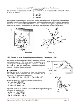 Facultad de Ingeniería (UNMDP) – Departamento Ing. Eléctrica – Área Electrotecnia
Circuitos Trifásicos
Ingeniero Gustavo L. Ferro – Prof. Adjunto ELECTROTECNIA Página 19
Las corrientes de línea aplicando la 1º Ley de Kirchhoff en los nodos indicados como R, S y T en
la figura 24, resultan:
IR = IRS – ITR
IS = IST – IRS
IT = ITR – IST
En la figura 25 se representa el diagrama fasorial donde se ponen de manifiesto las relaciones
indicadas anteriormente. Obsérvese que dado que la conexión en triangulo no admite la conexión
del neutro no se han indicado las tensiones de fase o simples en el diagrama, representándose las
tensiones de línea, por ser las tensiones que tienen aplicadas dada impedancia de carga.
Figura 24 Figura 25
11.1. Ejemplo de carga desequilibrada conectada en  a un sistema trifilar
Un sistema trifásico de secuencia ABC (secuencia directa)
de tres conductores y 240 V de tensión compuesta, tiene
una carga conectada en triángulo con valores: ZAB = 10 
0º , ZBC = 10  30º , ZCA = 10 - 30º. Obtener las corrientes
de línea y dibujar el diagrama fasorial.
 Resolución
Se elige una terna de tensiones de línea, que determinan
los sentidos de las corrientes de fase indicados en el
diagrama. Las tensiones de línea serán:
VAB = 240  120º VBC = 240  0º VCA = 240  240º
Aplicando la Ley de Ohm las corrientes de fase resultan:
IAB = VAB / ZAB = 24 120º
IBC = VBC / ZBC = 24  - 30º
ICA = VCA / ZCA = 16  270º
Aplicando la 1º Ley de Kirchhoff a cada nodo del triángulo de carga, las
corrientes de línea resultan:
IA = IAB – ICA = 38,7 108,1º
IB = IBC – IAB = 46,4 - 45º
IC = ICA – IBC = 21,2  190,2º
 