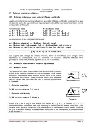 Facultad de Ingeniería (UNMDP) – Departamento Ing. Eléctrica – Área Electrotecnia
Circuitos Trifásicos
Ingeniero Gustavo L. Ferro – Prof. Adjunto ELECTROTECNIA Página 20
12. Potencia en sistemas trifásicos
12.1 Potencia instantánea en un sistema trifásico equilibrado
La potencia instantánea, suministrada por un generador trifásico equilibrado, es constante e igual
a la potencia activa. La exposición que sigue es igualmente válida, para las conexiones en estrella
como para las en triángulo.
Tensiones de fases Corrientes de fases
ef1 (t) = 2 Ef cos wt if1 (t) = 2 If cos ( wt - )
ef2 (t) = 2 Ef cos (wt – 2/3) If2 (t) = 2 If cos ( wt – 2 /3 - )
ef3 (t) = 2 Ef cos (wt – 4/3 ) if3 (t) = 2 If cos ( wt – 4 /3 - )
Las expresiones de las potencias instantáneas:
pf1 = 2 Ef If cos wt cos (wt - ) = Ef If [ cos ( 2wt - ) + cos ]
pf2 = 2 Ef If cos (wt – 2/3) cos (wt – 2/3 - ) = Ef If [cos (2wt – 4/3- ) + cos ]
pf3 = 2 Ef If cos (wt – 4/3) cos (wt – 4/3 - ) = Ef If [cos (2wt – 8/3- ) + cos ]
p = p f1 + p f2 + p f3 = 3 E f I f cos  = P
Esto supone otra ventaja del sistema trifásico, frente al monofásico cuya energía activa
instantánea es unidireccional, más no constante. En máquinas rotatorias trifásicas, tanto
generadoras como consumidoras, significa que el par es constante.
12.2 Potencias en los sistemas trifásicos equilibrados
12.2.1 Potencia activa
La potencia activa de un sistema trifásico es la suma de las potencias
activas de los sistemas monofásicos que lo componen. Si se supone
equilibrado, la potencia activa buscada es tres veces la de una de
sus sistemas monofásicos. Véase cómo se llega a una expresión
común a los dos tipos de conexiones, para lo cual nos basaremos en
la Figura 26.
 Conexión en estrella:
P = 3 E fase  I fase  cos  = 3 U I cos 
 Conexión en triángulo:
P = 3 E fase  I fase  cos  = 3 U I cos 
Nótese que  es el ángulo que forman los fasores Efase y Ifase, o también Efase y Ifase,
correspondientes a una misma fase, pero no el ángulo formado por una tensión compuesta U con
una I de línea, que son los factores que intervienen en la fórmula final común. Queda claro que
cos  es el factor de potencia de cada sistema monofásico y, por consiguiente, el correspondiente
al tipo de carga Z.
Figura 26
 