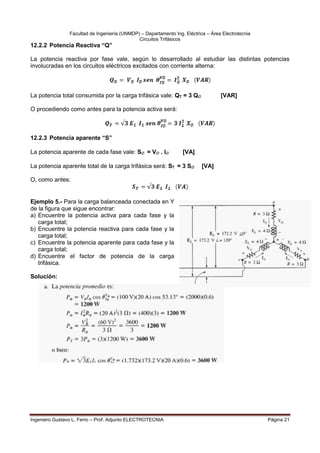Facultad de Ingeniería (UNMDP) – Departamento Ing. Eléctrica – Área Electrotecnia
Circuitos Trifásicos
Ingeniero Gustavo L. Ferro – Prof. Adjunto ELECTROTECNIA Página 21
12.2.2 Potencia Reactiva “Q”
La potencia reactiva por fase vale, según lo desarrollado al estudiar las distintas potencias
involucradas en los circuitos eléctricos excitados con corriente alterna:
La potencia total consumida por la carga trifásica vale: QT = 3 Q [VAR]
O procediendo como antes para la potencia activa será:
12.2.3 Potencia aparente “S”
La potencia aparente de cada fase vale: S = V . I [VA]
La potencia aparente total de la carga trifásica será: ST = 3 S [VA]
O, como antes:
Ejemplo 5.- Para la carga balanceada conectada en Y
de la figura que sigue encontrar:
a) Encuentre la potencia activa para cada fase y la
carga total;
b) Encuentre la potencia reactiva para cada fase y la
carga total;
c) Encuentre la potencia aparente para cada fase y la
carga total;
d) Encuentre el factor de potencia de la carga
trifásica.
Solución:
 