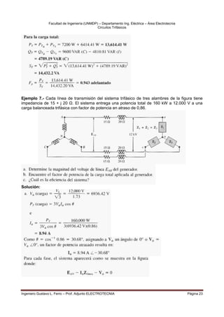 Facultad de Ingeniería (UNMDP) – Departamento Ing. Eléctrica – Área Electrotecnia
Circuitos Trifásicos
Ingeniero Gustavo L. Ferro – Prof. Adjunto ELECTROTECNIA Página 23
Ejemplo 7.- Cada línea de transmisión del sistema trifásico de tres alambres de la figura tiene
impedancia de 15 + j 20 Ω. El sistema entrega una potencia total de 160 kW a 12.000 V a una
carga balanceada trifásica con factor de potencia en atraso de 0,86.
Solución:
 