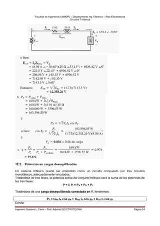 Facultad de Ingeniería (UNMDP) – Departamento Ing. Eléctrica – Área Electrotecnia
Circuitos Trifásicos
Ingeniero Gustavo L. Ferro – Prof. Adjunto ELECTROTECNIA Página 24
12.3. Potencias en cargas desequilibradas
Un sistema trifásico puede ser entendido como un circuito compuesto por tres circuitos
monofásicos, adecuadamente vinculados.
Tratándose de tres fases, la potencia activa del conjunto trifásico será la suma de las potencias de
las tres fases:
P =  Pi = PA + PB + PC
Tratándose de una carga desequilibrada conectada en Y, tendremos:
PY = URO IR cos R + USO IS cos S + UTO IT cos T
Donde:
 
