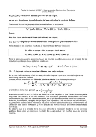 Facultad de Ingeniería (UNMDP) – Departamento Ing. Eléctrica – Área Electrotecnia
Circuitos Trifásicos
Ingeniero Gustavo L. Ferro – Prof. Adjunto ELECTROTECNIA Página 25
URO; USO; UTO = tensiones de fase aplicadas en las cargas.

R; S; T = ángulo que forma la tensión de fase aplicada y la corriente de fase.
Tratándose de una carga desequilibrada conectada en , tendremos:
P = URS IRS cos RS + UST IST cos ST + UTR ITR cos TR
Donde:
URS; UST; UTR = tensiones de línea aplicadas en las cargas.

RS; ST; TR = ángulo que forma la tensión de línea aplicada y la corriente de fase.
Para el caso de las potencias reactivas, el tratamiento es idéntico, vale decir:
QY = URO IR sen R + USO IS sen S + UTO IT sen T
Q = URS IRS sen RS + UST IST sen ST + UTR ITR sen TR
Para la potencia aparente podemos hacer las mismas consideraciones que en el caso de los
circuitos monofásicos, luego podemos establecer:
13. El factor de potencia en redes trifásicas y su mejoramiento
En el caso de los sistemas trifásicos desequilibrados hay que considerar tres desfasajes entre
tensiones y corrientes de fase.
Solo es posible determinar un “factor de potencia medio” que viene expresado por:
2
2
)
Q
+
Q
+
(Q
+
)
P
+
P
+
P
(
)
P
+
P
+
(P
=
S
P
=
S
P
=
fp
C
B
A
C
B
A
C
B
A
i
i


o también en forma más general:
2
2
Q
+
P
P
=
S
P
=
fp
Al estudiar los circuitos monofásicos se definió el factor de potencia y se desarrollo como podía
mejorarse para llevarlo a un valor deseado. Los conceptos generales desarrollados allí valen
ahora también aquí para los sistemas trifásicos, en lo que es más corriente hacer una corrección.
Para ello, examinemos, la figura 27 que sigue, que representa una instalación industrial trifásica,
cuyo factor de potencia es de naturaleza inductiva, en virtud de los motores que corrientemente se
utilizan en este tipo de instalación y de los circuitos de iluminación que presentan características
inductivas.
Se observa que a la entrada de la línea que alimenta la instalación desde la red de servicios
públicos, debe existir un sistema de medición de energía activa y en muchos casos de energía
reactiva.
2
2
)
Q
+
Q
+
(Q
+
)
P
+
P
+
P
(
=
S T
S
R
T
S
R total
total Q
+
P
=
S 2
2
 