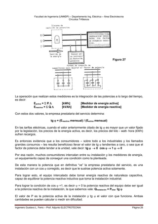 Facultad de Ingeniería (UNMDP) – Departamento Ing. Eléctrica – Área Electrotecnia
Circuitos Trifásicos
Ingeniero Gustavo L. Ferro – Prof. Adjunto ELECTROTECNIA Página 26
La operación que realizan estos medidores es la integración de las potencias a lo largo del tiempo,
es decir:
Eactiva =  Pi ti [kWh] [Medidor de energía activa]
Ereactiva =  Qi ti [kVAh] [Medidor de energía reactiva]
Con estos dos valores, la empresa prestataria del servicio determina:
tg  = (Ereactiva mensual) / (Eactiva mensual)
En las tarifas eléctricas, cuando el valor anteriormente citado de tg  es mayor que un valor fijado
por la legislación, los precios de la energía activa, es decir, los precios del kilo - watt- hora (kWh)
sufren recargos.
Es entonces evidencia que a los consumidores – sobre todo a los industriales y los llamados
grandes consumos – les resulta beneficioso llevar el valor de tg  tendientes a cero, o sea que el
factor de potencia debe tender a la unidad, vale decir: tg   0 cos   1   0
Por esa razón, muchos consumidores intercalan entre su instalación y los medidores de energía,
un equipamiento capaz de conseguir una condición como la planteada.
De esta manera la potencia que en definitiva “ve” la empresa prestataria del servicio, es una
instalación con un cos  corregido, es decir que le sustrae potencia activa solamente.
Para lograr esto, el equipo intercalado debe tomar energía reactiva de naturaleza capacitiva,
capaz de equilibrar la potencia reactiva inductiva que toma la instalación industrial.
Para lograr la condición de cos  =1, es decir  = 0 la potencia reactiva del equipo debe ser igual
a la potencia reactiva de la instalación, la que sabemos vale: Qinstalación = Ptotal tg 
El valor de P es la potencia activa de la instalación y tg  el valor con que funciona. Ambas
cantidades se pueden calcular o medir sin dificultad.
Figura 27
 