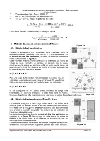 Facultad de Ingeniería (UNMDP) – Departamento Ing. Eléctrica – Área Electrotecnia
Circuitos Trifásicos
Ingeniero Gustavo L. Ferro – Prof. Adjunto ELECTROTECNIA Página 28
 Potencia activa total = Ptotal = 39.000 W
 cos m = 0,568 (L) (factor de potencia inicial)
 cos R = 0,85 (L) (factor de potencia deseado)
La corriente de línea con la instalación corregida valdrá:
14. Medición de potencia activa en circuitos trifásicos
14.1. Método de los tres vatímetros
La potencia entregada a una carga balanceada o no balanceada de
cuatro conductores (tetrafilar), conectada en Y, puede encontrarse con
el método de los tres vatímetros, es decir, usando tres vatímetros
como se muestra en la figura 28.
Cada vatímetro mide la potencia entregada a cada fase. La bobina de
voltaje de cada vatímetro se conecta en paralelo con la carga,
mientras que la bobina de corriente está en serie con la carga. La
potencia activa total del sistema se puede encontrar sumando las
lecturas de los tres vatímetros, esto es:
PT (Y) = P1 + P2 + P3
Para una carga (balanceada o no balanceada), conectada en  los
vatímetros se conectan como se indica en la figura 29. La potencia
total es de nuevo la suma de las tres lecturas en los vatímetros:
PT () = P1 + P2 + P3
Si en cualquiera de los casos antes descritos la carga está
balanceada, la potencia entregada a cada fase será la misma.
Entonces, la potencia total es precisamente tres veces la lectura de cualquier vatímetro.
14.2. Método de los dos vatímetros (Conexión Aron)
La potencia entregada a una carga balanceada o no balanceada
trifásica, para un sistema trifilar o de tres conductores (sin neutro),
conectada en Y o en , puede encontrarse usando sólo dos vatímetros
si se emplea la conexión apropiada y las lecturas de los vatímetros se
interpretan adecuadamente.
Las conexiones básicas de este método de los dos vatímetros se
muestran en la figura 30. Un extremo de cada bobina de voltaje se
conecta a la misma línea, y las bobinas de corriente se colocan
entonces en las líneas restantes.
La conexión mostrada en la figura 31 también cumplirá los requisitos.
Una tercera conexión también es posible, pero se deja como ejercicio.
Figura 28
Figura 30
Figura 29
 