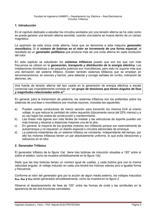 Facultad de Ingeniería (UNMDP) – Departamento Ing. Eléctrica – Área Electrotecnia
Circuitos Trifásicos
Ingeniero Gustavo L. Ferro – Prof. Adjunto ELECTROTECNIA Página 3
1. Introducción
En el capítulo dedicado a estudiar los circuitos excitados por una tensión alterna se ha visto como
se puede generar una tensión alterna senoidal, cuando una bobina se mueve dentro de un campo
magnético.
La aparición de esta única onda alterna, hace que se denomine a esta máquina generador
monofásico. Si el número de bobinas en el rotor se incrementa de una forma especial, el
resultado es un generador polifásico que produce más de una onda alterna en cada revolución
del rotor.
En este capítulo se estudiarán los sistemas trifásicos puesto que son los que con más
frecuencia se utilizan en la generación, transporte y distribución de la energía eléctrica. Las
instalaciones domésticas o de pequeña potencia son monofásicas, pero esto no supone más que
una derivación del sistema trifásico. Existen también sistemas bifásicos que se emplean en
servomecanismos, en aviones y barcos, para detectar y corregir señales de rumbo, indicación de
alerones, etc.
Una fuente de tensión alterna del tipo usada en la generación de energía eléctrica a escala
comercial casi invariablemente consiste en “un grupo de tensiones que tienen ángulos de fase
y magnitudes relacionadas entre sí”
En general, para la transmisión de potencia, los sistemas trifásicos son los preferidos sobre los
sistemas de una fase o monofásicos por muchas razones, incluidas las siguientes:
a) Pueden usarse conductores de menor sección para transmitir los mismos kVA al mismo
voltaje, lo que reduce la cantidad de cobre requerido (típicamente cerca del 25% menos) y a
su vez bajan los costos de construcción y mantenimiento.
b) Las líneas más ligeras son más fáciles de instalar y las estructuras de soporte pueden ser
más livianas y situarse a distancias mayores una de la otra.
c) En general, la mayoría de los grandes motores son trifásicos porque son esencialmente de
autoarranque y no requieren un diseño especial o circuitos adicionales de arranque.
d) La potencia instantánea de un sistema trifásico es constante, independiente del tiempo, por
ello los motores trifásicos tienen un par absolutamente uniforme, lo que evita vibraciones y
esfuerzos en el rotor.
2. Generador Trifásico
El generador trifásico de la figura 1(a) tiene tres bobinas de inducción situadas a 120° entre sí
sobre el estator, como se muestra simbólicamente en la figura 1(b).
Dado que las tres bobinas tienen un número igual de vueltas, y cada bobina gira con la misma
velocidad angular, el voltaje inducido en cada una tendrá los mismos valores pico e iguales forma
y frecuencia.
Conforme el rotor del generador gira por la acción de algún medio externo, los voltajes inducidos
eAN, eBN y eCN serán generados simultáneamente, como se muestra en la figura 2.
Observe el desplazamiento de fase de 120° entre las formas de onda y las similitudes en la
apariencia de las tres funciones senoidales.
 