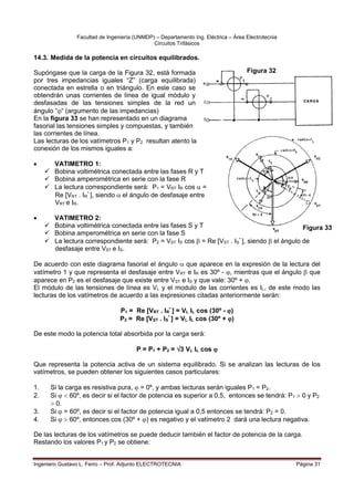 Facultad de Ingeniería (UNMDP) – Departamento Ing. Eléctrica – Área Electrotecnia
Circuitos Trifásicos
Ingeniero Gustavo L. Ferro – Prof. Adjunto ELECTROTECNIA Página 31
14.3. Medida de la potencia en circuitos equilibrados.
Supóngase que la carga de la Figura 32, está formada
por tres impedancias iguales “Z” (carga equilibrada)
conectada en estrella o en triángulo. En este caso se
obtendrán unas corrientes de línea de igual módulo y
desfasadas de las tensiones simples de la red un
ángulo ““ (argumento de las impedancias)
En la figura 33 se han representado en un diagrama
fasorial las tensiones simples y compuestas, y también
las corrientes de línea.
Las lecturas de los vatímetros P1 y P2 resultan atento la
conexión de los mismos iguales a:
 VATIMETRO 1:
 Bobina voltimétrica conectada entre las fases R y T
 Bobina amperométrica en serie con la fase R
 La lectura correspondiente será: P1 = VRT IR cos  =
Re [VRT . IR
*
], siendo el ángulo de desfasaje entre
VRT e IR.
 VATIMETRO 2:
 Bobina voltimétrica conectada entre las fases S y T
 Bobina amperométrica en serie con la fase S
 La lectura correspondiente será: P2 = VST IS cos  = Re [VST . IS
*
], siendo  el ángulo de
desfasaje entre VST e IS.
De acuerdo con este diagrama fasorial el ángulo  que aparece en la expresión de la lectura del
vatímetro 1 y que representa el desfasaje entre VRT e IR es 30º - , mientras que el ángulo  que
aparece en P2 es el desfasaje que existe entre VST e IS y que vale: 30º + .
El módulo de las tensiones de línea es VL y el modulo de las corrientes es IL, de este modo las
lecturas de los vatímetros de acuerdo a las expresiones citadas anteriormente serán:
P1 = Re [VRT . IR
*
] = VL IL cos (30º - )
P2 = Re [VST . IS
*
] = VL IL cos (30º + )
De este modo la potencia total absorbida por la carga será:
P = P1 + P2 = 3 VL IL cos 
Que representa la potencia activa de un sistema equilibrado. Si se analizan las lecturas de los
vatímetros, se pueden obtener los siguientes casos particulares:
1. Si la carga es resistiva pura,  = 0º, y ambas lecturas serán iguales P1 = P2.
2. Si   60º, es decir si el factor de potencia es superior a 0,5, entonces se tendrá: P1  0 y P2
 0.
3. Si  = 60º, es decir si el factor de potencia igual a 0,5 entonces se tendrá: P2 = 0.
4. Si   60º, entonces cos (30º + ) es negativo y el vatímetro 2 dará una lectura negativa.
De las lecturas de los vatímetros se puede deducir también el factor de potencia de la carga.
Restando los valores P1 y P2 se obtiene:
Figura 32
Figura 33
 