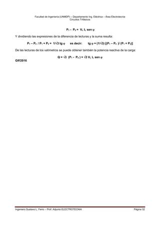 Facultad de Ingeniería (UNMDP) – Departamento Ing. Eléctrica – Área Electrotecnia
Circuitos Trifásicos
Ingeniero Gustavo L. Ferro – Prof. Adjunto ELECTROTECNIA Página 32
P1 - P2 = VL IL sen 
Y dividiendo las expresiones de la diferencia de lecturas y la suma resulta:
P1 – P2 / P1 + P2 = 1/3 tg  es decir: tg  = (1/3) [(P1 – P2 )/ (P1 + P2)]
De las lecturas de los vatímetros se puede obtener también la potencia reactiva de la carga:
Q = 3 (P1 - P2 ) = 3 VL IL sen 
Glf/2016
 