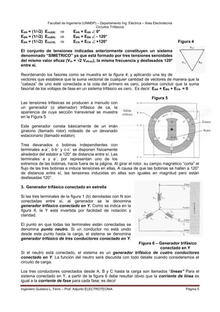 Facultad de Ingeniería (UNMDP) – Departamento Ing. Eléctrica – Área Electrotecnia
Circuitos Trifásicos
Ingeniero Gustavo L. Ferro – Prof. Adjunto ELECTROTECNIA Página 5
EAN = (1/2) Em(AN)  EAN = EAN  0°
EBN = (1/2) Em(BN)  EBN = EBN  - 120°
EAN = (1/2) Em(CN)  ECN = ECN  +120° Figura 4
El conjunto de tensiones indicadas anteriormente constituyen un sistema
denominado “SIMETRICO” ya que está formado por tres tensiones senoidales
del mismo valor eficaz (Vm = 2 Veficaz), la misma frecuencia y desfasados 120º
entre si.
Reordenando los fasores como se muestra en la figura 4, y aplicando una ley de
vectores que establece que la suma vectorial de cualquier cantidad de vectores de manera que la
“cabeza” de uno esté conectada a la cola del primero es cero, podemos concluir que la suma
fasorial de los voltajes de fase en un sistema trifásico es cero. Es decir: EAN + EBN + ECN = 0
Figura 5
Las tensiones trifásicas se producen a menudo con
un generador (o alternador) trifásico de ca, la
apariencia de cuya sección transversal se muestra
en la Figura 5.
Este generador consta básicamente de un imán
giratorio (llamado rotor) rodeado de un devanado
estacionario (llamado estator).
Tres devanados o bobinas independientes con
terminales a-a´, b-b´ y c-c´ se disponen físicamente
alrededor del estator a 120° de distancia entre sí. Las
terminales a y a´, por representan uno de los
extremos de las bobinas, hacia fuera de la página. Al girar el rotor, su campo magnético “corta” el
flujo de las tres bobinas e induce tensiones en ellas. A causa de que las bobinas se hallan a 120°
de distancia entre sí, las tensiones inducidas en ellas son iguales en magnitud pero están
desfasadas 120°.
3. Generador trifásico conectado en estrella
Si las tres terminales de la figura 1 (b) denotadas con N son
conectadas entre sí, al generador se le denomina
generador trifásico conectado en Y. Como se indica en la
figura 6, la Y está invertida por facilidad de notación y
claridad.
El punto en que todas las terminales están conectadas se
denomina punto neutro. Si un conductor no está unido
desde este punto hasta la carga, el sistema se denomina
generador trifásico de tres conductores conectado en Y.
Figura 6 – Generador trifásico
conectado en Y
Si el neutro está conectado, el sistema es un generador trifásico de cuatro conductores
conectado en Y. La función del neutro será discutida con todo detalle cuando consideremos el
circuito de carga.
Los tres conductores conectados desde A, B y C hasta la carga son llamados “líneas” Para el
sistema conectado en Y, a partir de la figura 6 debe resultar obvio que la corriente de línea es
igual a la corriente de fase para cada fase; es decir:
 