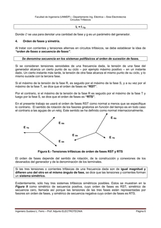 Facultad de Ingeniería (UNMDP) – Departamento Ing. Eléctrica – Área Electrotecnia
Circuitos Trifásicos
Ingeniero Gustavo L. Ferro – Prof. Adjunto ELECTROTECNIA Página 6
IL = I g
Donde  se usa para denotar una cantidad de fase y g es un parámetro del generador.
4. Orden de fases y simetría.
Al tratar con corrientes y tensiones alternas en circuitos trifásicos, se debe establecer la idea de
“orden de fases o secuencia de fases”.
Se denomina secuencia en los sistemas polifásicos al orden de sucesión de fases.
Si se consideran tensiones senoidales de una frecuencia dada, la tensión de una fase del
generador alcanza un cierto punto de su ciclo – por ejemplo máximo positivo – en un instante
dado. Un cierto instante más tarde, la tensión de otra fase alcanza el mismo punto de su ciclo, y lo
mismo sucede con la tercera fase.
Si el máximo de la tensión de la fase R, es seguido por el máximo de la fase S, y a su vez por el
máximo de la fase T, se dice que el orden de fases es “RST”.
Por el contrario, si el máximo de la tensión de la fase R es seguido por el máximo de la fase T y
luego por la fase S, se dice que el orden de fases es “RTS”.
En el presente trabajo se usará el orden de fases RST como normal a menos que se especifique
lo contrario. El sentido de rotación de los fasores giratorios en función del tiempo es en todo caso
el contrario a las agujas de un reloj. Este sentido se ha definido como normal internacionalmente.
Figura 8.- Tensiones trifásicas de orden de fases RST y RTS
El orden de fases depende del sentido de rotación, de la construcción y conexiones de los
devanados del generador y de la denominación de los terminales.
Si las tres tensiones o corrientes trifásicas de una frecuencia dada son de igual magnitud y
difieren uno del otro en el mismo ángulo de fase, se dice que las tensiones y corrientes forman
un sistema simétrico.
Evidentemente, sólo hay tres sistemas trifásicos simétricos posibles. Estos se muestran en la
Figura 9 como simétrico de secuencia positiva, cuyo orden de fases es RST; simétrico de
secuencia cero, llamada así porque las tensiones de las tres fases están representadas por
fasores sin orden de fases, y simétrico de secuencia negativa cuyo orden de fases es RTS.
E SN
E SN
E RN
E TN
E TN
E RN
 