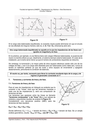 Facultad de Ingeniería (UNMDP) – Departamento Ing. Eléctrica – Área Electrotecnia
Circuitos Trifásicos
Ingeniero Gustavo L. Ferro – Prof. Adjunto ELECTROTECNIA Página 8
Si la carga esta balanceada (equilibrada), la conexión neutra puede eliminarse sin que el circuito
se vea afectado de ninguna manera; esto es, si: Z1 = Z2 = Z3, entonces IN será cero.
Una carga balanceada (equilibrada) es aquella en la que las impedancias de las fases son
iguales en magnitud y en fase.
En la práctica, por ejemplo, si una fábrica tiene solo cargas trifásicas balanceadas, la ausencia del
neutro no tendría efecto ya que, idealmente, el sistema siempre estaría balanceado. El costo de la
instalación, por lo tanto sería menor ya que el número de conductores requeridos se reduciría.
Sin embargo, la iluminación y la mayor parte de otros equipos eléctricos usarán sólo uno de los
voltajes de fase, y aún si la carga está diseñada para ser balanceada (como debe ser), nunca se
tendrá un balanceo perfecto ya que las luces y otros equipos se encenderán y apagarán
aleatoriamente, perturbando la condición de balanceo.
El neutro es, por tanto, necesario para llevar la corriente resultante lejos de la carga y de
regreso al generador conectado en Y
7. Tensiones y corrientes de línea y de fase.
7.1. Tensiones de línea y de fase
Para el caso de impedancias en triángulo es evidente que la
conexión a las “líneas” hará que las tensiones impresas a
cada una de las impedancias Z será una composición de
tensiones de fase.
Las tensiones que aparecen entre las líneas se llamarán
“tensiones compuestas” o de “línea” (VL) y sus valores de
módulos y argumentos resultan de analizar la Figura 12.
Considerando una secuencia positiva (ABC) para las
tensiones de fase resultará:
EAB = EAN – EBN = EAN + ENB
Donde definimos: EAB = VLinea = tensión de línea y EAN = VFase = tensión de fase. De un simple
análisis geométrico, resulta: Vlínea / 2 = Vfase . cos 30º = Vfase 3/2
Figura 12
Figura 12
Figura 11
Figura 10
 