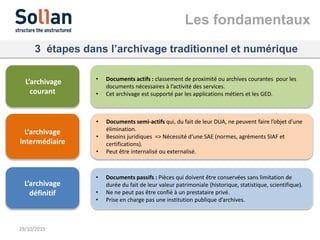 3 étapes dans l’archivage traditionnel et numérique
29/10/2015
L’archivage
courant
• Documents actifs : classement de proximité ou archives courantes pour les
documents nécessaires à l’activité des services.
• Cet archivage est supporté par les applications métiers et les GED.
L’archivage
intermédiaire
• Documents semi-actifs qui, du fait de leur DUA, ne peuvent faire l’objet d’une
élimination.
• Besoins juridiques => Nécessité d‘une SAE (normes, agréments SIAF et
certifications).
• Peut être internalisé ou externalisé.
L’archivage
définitif
• Documents passifs : Pièces qui doivent être conservées sans limitation de
durée du fait de leur valeur patrimoniale (historique, statistique, scientifique).
• Ne ne peut pas être confié à un prestataire privé.
• Prise en charge pas une institution publique d’archives.
Les fondamentaux
 