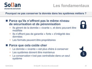 Les fondamentaux
Pourquoi ne pas conserver la donnée dans les systèmes métiers ?
 Parce qu’ils n’offrent pas le même niveau
de sécurisation et de pérennisation
• Ils gèrent de la donnée « vivante », et donc pouvant être
modifiée
• Ils n’offrent pas de garantie « forte » d’intégrité des
données
• Les formats peuvent être propriétaires
 Parce que cela coûte cher
• La donnée « vivante » est plus chère à conserver
• Les systèmes doivent être maintenus
• La conservation n’est pas centralisée dans un seul
système
02/03/2016 © SOLLAN - Structure the unstructured 24
 