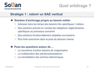 Quel arbitrage ?
02/03/2016 © SOLLAN - Structure the unstructured 29
Stratégie 1 : retenir un SAE vertical
 Solution d’archivage propre au besoin métier
• Adresser dans les temps des besoins très spécifiques / métiers
• Des solutions prenant en compte les obligations règlementaires
spécifiques au processus concerné
• Des solutions fonctionnellement adaptées aux besoins
• Plus forte autonomie dans la prise de décision interne
 Pose les questions autour de ...
• La couverture d’autres besoins de l’organisation
• La multiplication des solutions/prestataires
• La consolidation des archives électroniques
 
