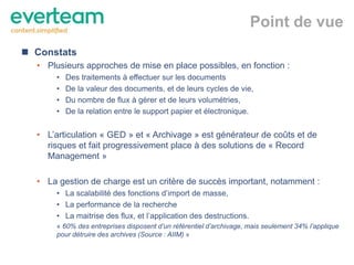 Point de vue
 Constats
• Plusieurs approches de mise en place possibles, en fonction :
• Des traitements à effectuer sur les documents
• De la valeur des documents, et de leurs cycles de vie,
• Du nombre de flux à gérer et de leurs volumétries,
• De la relation entre le support papier et électronique.
• L’articulation « GED » et « Archivage » est générateur de coûts et de
risques et fait progressivement place à des solutions de « Record
Management »
• La gestion de charge est un critère de succès important, notamment :
• La scalabilité des fonctions d’import de masse,
• La performance de la recherche
• La maitrise des flux, et l’application des destructions.
« 60% des entreprises disposent d’un référentiel d’archivage, mais seulement 34% l’applique
pour détruire des archives (Source : AIIM) »
 