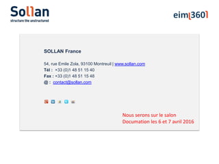 SOLLAN France
54, rue Emile Zola, 93100 Montreuil | www.sollan.com
Tél : +33 (0)1 48 51 15 40
Fax : +33 (0)1 48 51 15 48
@ : contact@sollan.com
Nous serons sur le salon
Documation les 6 et 7 avril 2016
 