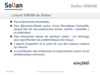 Sollan EIM360
02/03/2016 © SOLLAN - Structure the unstructured 6
L’esprit EIM360 de Sollan
 Des événements trimestriels.
 Des déjeuners-débats autour d’une thématique d’actualité,
perçue lors de nos expériences terrain, parfois « sensible »
ou polémique.
 Des entreprises issues de secteurs variés : Un éclairage
pour appréhender les problématiques de chacun.
 L’apport d’expertise et le point de vue des acteurs majeurs
du marché.
 La contribution des entreprises et organisations autour d’une
problématique commune.
 