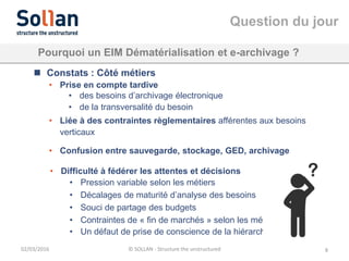 Question du jour
02/03/2016 © SOLLAN - Structure the unstructured 8
Pourquoi un EIM Dématérialisation et e-archivage ?
 Constats : Côté métiers
• Prise en compte tardive
• des besoins d’archivage électronique
• de la transversalité du besoin
• Liée à des contraintes règlementaires afférentes aux besoins
verticaux
• Confusion entre sauvegarde, stockage, GED, archivage
• Difficulté à fédérer les attentes et décisions
• Pression variable selon les métiers
• Décalages de maturité d’analyse des besoins
• Souci de partage des budgets
• Contraintes de « fin de marchés » selon les métiers
• Un défaut de prise de conscience de la hiérarchie
 