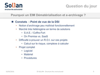 Question du jour
02/03/2016 © SOLLAN - Structure the unstructured 9
Pourquoi un EIM Dématérialisation et e-archivage ?
 Constats : Point de vue de la DSI
• Notion d’archivage peu maîtrisé fonctionnellement
• Marché très hétérogène en terme de solutions
• S.A.E. / Coffre-Fort
• On Premise vs. SaaS
• Difficulté à prouver un R.O.I. sur ces projets
• Calcul sur le risque, complexe à calculer
• Projet complet
• Logiciel
• Matériel
• Procédures
 