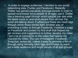 • In order to engage audiences, I decided to use social
networking sites (Twitter and Facebook). Recently
Twitter has gained popularity amongst people in order to
spread awareness since people of all ages use it. Twitter
has a trending page through which people can see what
the latest craze is; and what people from all over the
world are talking about. Furthermore there are Hash tags
through which these trends start. Another way of
promoting a video is through Facebook. I created a page
on Facebook and posted my first draft that helped me
get reviews and suggestions to further develop my video.
I got a lot of comments on the video that helped me
improve my video. The use of Instagram, Facebook,
Snapchat, twitter etc. makes it easy to promote a film or
through using trending hash tags and it helps to reach
out a wide audience and target people of all age groups.
 