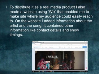 • To distribute it as a real media product I also
made a website using ‘Wix’ that enabled me to
make site where my audience could easily reach
to. On the website I added information about the
artist and the song. It contained other
information like contact details and show
timings.
 