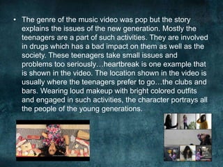• The genre of the music video was pop but the story
explains the issues of the new generation. Mostly the
teenagers are a part of such activities. They are involved
in drugs which has a bad impact on them as well as the
society. These teenagers take small issues and
problems too seriously…heartbreak is one example that
is shown in the video. The location shown in the video is
usually where the teenagers prefer to go…the clubs and
bars. Wearing loud makeup with bright colored outfits
and engaged in such activities, the character portrays all
the people of the young generations.
 