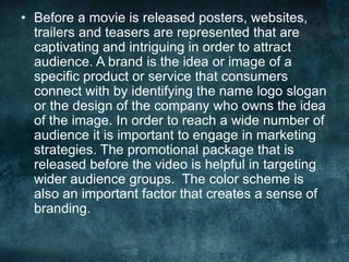 • Before a movie is released posters, websites,
trailers and teasers are represented that are
captivating and intriguing in order to attract
audience. A brand is the idea or image of a
specific product or service that consumers
connect with by identifying the name logo slogan
or the design of the company who owns the idea
of the image. In order to reach a wide number of
audience it is important to engage in marketing
strategies. The promotional package that is
released before the video is helpful in targeting
wider audience groups. The color scheme is
also an important factor that creates a sense of
branding.
 