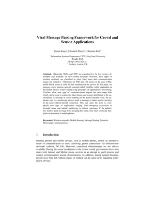 Viral Message Passing Framework for Crowd and
              Sensor Applications

                   Eiman Kanjo1, Elizabeth Platzer2, Christian Kittl2
             1
                 Information Systems Department, CCIS, King Saud University
                                        Riyadh, KSA
                                     ekanjo.c@ksu.edu.sa
                                   2
                                     Evolaris, Austria, UK



      Abstract. Bluetooth, WiFi, and NFC are considered to be low power, af-
      fordable and available on most mobile handsets. However, these types of
      wireless mediums are classified as short links since their communication
      ranges are limited to ~100meters for WiFi and ~10 meters in the case of Blu-
      etooth which seems to stifle the full usefulness of the service. In this paper, we
      propose a new wireless network concept called ViralNet, solely dependent on
      the mobile devices in the vicinity using principles of opportunistic networking.
      ViralNet allow new type of communications beyond the short-range limit
      which can be used to connect to other phones and sensors distributed in the en-
      vironment. A message or sensor reading can be turned instantly viral. An au-
      thentic user or a monitoring device sends a message to others nearby and they
      do the same without internet connection. This can open the door to com-
      pletely new type of applications ranging from emergency evacuation in
      crowded areas and animal monitoring to citizen reportage, if the authori-
      ties want to keep an image from escaping the scene, they must confiscate hun-
      dreds or thousands of mobile phones.


      Keywords: Wireless networks, Mobile Sensing, Message Routing Protocols,
      Short-range communications.




1     Introduction

Internet, phones and mobile devices, such as mobile phones, enable an alternative
mode of communication to users, achieving global connectivity via infrastructure
networks (cellular, WLAN). However, centralised infrastructures are not always
available. During the recent revolutions in the Arabic world, governments have shut
down both Internet and Mobile phone services in an attempt to quell protests and
control communication among demonstrators. In addition, during natural disasters,
people have been left without means of finding out the latest news regarding emer-
gency services.
 
