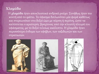 Χλαμύδα
Η χλαμύδα ήταν αποκλειστικά ανδρικό ρούχο. Συνήθως ήταν πιο
κοντή από το ιμάτιο. Το ύφασμα διπλωνόταν μία φορά καθέτως
και στερεωνόταν στο δεξιό ώμο με πόρπη ή περόνη, ώστε να
καλύπτεται ο αριστερός βραχίονας από την κλειστή πλευρά του
υφάσματος, με το δεξιό τελείως ακάλυπτο. Η χλαμύδα ήταν
περισσότερο ένδυμα των εφήβων, των ταξιδιωτών και των
στρατιωτών.
 