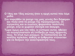 O 14ος και 15ος αιώνας ήταν η αρχή αυτού που λέμε
μόδα.
Στο παρελθόν τα ρούχα της μιας γενιάς δεν διέφεραν
και πολύ από τα ρούχα της προηγούμενης. Οι
πρίγκιπες και οι ευγενείς φορούσαν πολυτελή
ρούχα, ενώ οι χωρικοί σκληρά και άκομψα.
Τώρα όμως μια νέα τάξη, οι εύποροι αυτοί, ήθελαν
να συναγωνιστούν σε επίδειξη με τους άρχοντές
τους. Το στυλ των ρούχων, τα παπούτσια και τα
καπέλα ποίκιλαν, καθώς οι άνθρωποι ντύνονταν
για να δείξουν την εκκεντρικότητά τους.
 