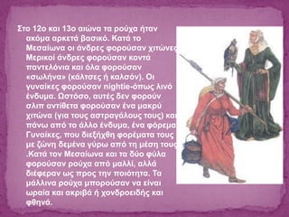 Στο 12ο και 13ο αιώνα τα ρούχα ήταν
ακόμα αρκετά βασικό. Κατά το
Μεσαίωνα οι άνδρες φορούσαν χιτώνες.
Μερικοί άνδρες φορούσαν κοντά
παντελόνια και όλα φορούσαν
«σωλήνα» (κάλτσες ή καλσόν). Οι
γυναίκες φορούσαν nightie-όπως λινό
ένδυμα. Ωστόσο, αυτές δεν φορούν
σλιπ αντίθετα φορούσαν ένα μακρύ
χιτώνα (για τους αστραγάλους τους) και
πάνω από το άλλο ένδυμα, ένα φόρεμα.
Γυναίκες, που διεξήχθη φορέματα τους
με ζώνη δεμένα γύρω από τη μέση τους
.Κατά τον Μεσαίωνα και τα δύο φύλα
φορούσαν ρούχα από μαλλί, αλλά
διέφεραν ως προς την ποιότητα. Τα
μάλλινα ρούχα μπορούσαν να είναι
ωραία και ακριβά ή χονδροειδής και
φθηνά.
 