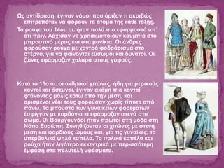 Ως αντίδραση, έγιναν νόμοι που όριζαν τι ακριβώς
επιτρεπόταν να φορούν τα άτομα της κάθε τάξης.
Τα ρούχα του 14ου αι. ήταν πολύ πιο εφαρμοστά απ’
ότι πριν. Άρχισαν να χρησιμοποιούν κουμπιά στο
μπροστινό μέρος και στα μανίκια. Οι άνδρες
φορούσαν ρούχα με χοντρό φοδράρισμα στο
στέρνο, για να φαίνονται εύσωμοι και δυνατοί. Οι
ζώνες εφάρμοζαν χαλαρά στους γοφούς.
Κατά το 15ο αι. οι ανδρικοί χιτώνες, ήδη για μερικούς
κοντοί και άσεμνοι, έγιναν ακόμη πιο κοντοί
φτάνοντας μόλις κάτω από την μέση, και
ορισμένοι νέοι τους φορούσαν χωρίς τίποτα από
πάνω. Τα μπούστα των γυναικείων φορεμάτων
έσφιγγαν με κορδόνια κι εφάρμοζαν στενά στο
σώμα. Οι Βουργουνδοί ήταν πρώτοι στη μόδα στη
Νότια Ευρώπη. Συνηθίζονταν οι χιτώνες με στενή
μέση και φαρδιούς ώμους και, για τις γυναίκες, τα
υπερβολικά ψηλά καπέλα. Τα ιταλικά καπέλα και
ρούχα ήταν λιγότερο εκκεντρικά με περισσότερη
έμφαση στα πολυτελή υφάσματα.
 