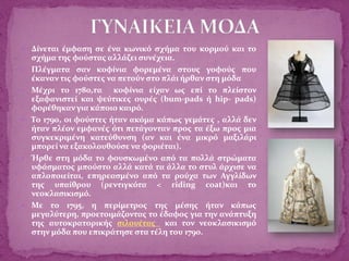  Δίνεται έμφαση σε ένα κωνικό σχήμα του κορμού και το
σχήμα της φούστας αλλάζει συνέχεια.
 Πλέγματα σαν κοφίνια φορεμένα στους γοφούς που
έκαναν τις φούστες να πετούν στο πλάι ήρθαν στη μόδα
 Μέχρι το 1780,τα κοφίνια είχαν ως επί το πλείστον
εξαφανιστεί και ψεύτικες ουρές (bum-pads ή hip- pads)
φορέθηκαν για κάποιο καιρό.
 Το 1790, οι φούστες ήταν ακόμα κάπως γεμάτες , αλλά δεν
ήταν πλέον εμφανές ότι πετάγονταν προς τα έξω προς μια
συγκεκριμένη κατεύθυνση (αν και ένα μικρό μαξιλάρι
μπορεί να εξακολουθούσε να φοριέται).
 Ήρθε στη μόδα το φουσκωμένο από τα πολλά στρώματα
υφάσματος μπούστο αλλά κατά τα άλλα το στυλ άρχισε να
απλοποιείται, επηρεασμένο από τα ρούχα των Αγγλίδων
της υπαίθρου (ρεντιγκότα < riding coat)και το
νεοκλασικισμό.
 Με το 1795, η περίμετρος της μέσης ήταν κάπως
μεγαλύτερη, προετοιμάζοντας το έδαφος για την ανάπτυξη
της αυτοκρατορικής σιλουέτας και τον νεοκλασικισμό
στην μόδα που επικράτησε στα τέλη του 1790.
 