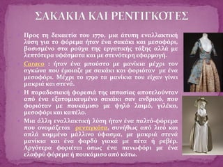  Προς τη δεκαετία του 1770, μια άτυπη εναλλακτική
λύση για το φόρεμα ήταν ένα σακάκι και μεσοφόρι,
βασισμένο στα ρούχα της εργατικής τάξης αλλά με
λεπτότερα υφάσματα και με στενότερη εφαρμογή.
 Caraco : ήταν ένα μπούστο με μανίκια μέχρι τον
αγκώνα που έμοιαζε με σακάκι και φοριόταν με ένα
μεσοφόρι. Μέχρι το 1790 τα μανίκια του είχαν γίνει
μακριά και στενά.
 Η παραδοσιακή φορεσιά της ιππασίας αποτελούνταν
από ένα εξατομικευμένο σακάκι σαν ανδρικό, που
φοριόταν με πουκάμισο με ψηλό λαιμό, γιλέκο,
μεσοφόρι και καπέλο.
 Μια άλλη εναλλακτική λύση ήταν ένα παλτό-φόρεμα
που ονομάζεται ρεντιγκότα, συνήθως από λιτό και
απλά κομμένο μάλλινο ύφασμα, με μακριά στενά
μανίκια και ένα φαρδύ γιακά με πέτα ή ρεβέρ.
Αργότερα φοριέται όπως ένα πανωφόρι με ένα
ελαφρύ φόρεμα ή πουκάμισο από κάτω.
 