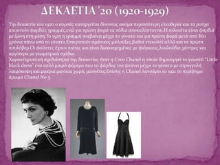  Την δεκαετία του 1920 ο κορσές καταργείται δίνοντας ακόμα περισσότερη ελευθερία και τα ρούχα
αποκτούν φαρδιές γραμμές,ενώ για πρώτη φορά τα πόδια αποκαλύπτονται.Η σιλουέτα είναι φαρδιά
με ζώνη στη μέση.Το 1925 η γραμμή ανεβαίνει μέχρι το γόνατο και για πρώτη φορά μετά από δύο
χρόνια πάνω από το γόνατο.Επικρατούν αμάνικες μπλούζες,βαθιά ντεκολτέ αλλά και τα πρώτα
πουλόβερ.Οι φούστες έχουν πιέτες και είναι διακοσμημένες με φιόγκους,λουλούδια,χάντρες και
αργότερα με γεωμετρικά σχέδια.
Χαρακτηριστική σχεδιάστρια της δεκαετίας ήταν η Coco Chanel η οποία δημιουργεί το γνωστό “Little
black dress” ένα απλό μικρό φόρεμα που το φάρδος του φτάνει μέχρι το γόνατο με στρογγυλή
λαιμόκοψη και μακριά μανίκια χωρίς μανσέτες.Επίσης η Chanel λανσάρει το 1921 το περίφημο
άρωμα Chanel No 5.
 