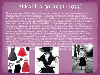  Οι γραμμές ακολουθούν το κορμί τονίζοντας τα ωραιότερα σημεία του σώματος, το
στήθος, τη μέση και την περιφέρεια. Το μάκρος ξεκινάει κάτω από το γόνατο και
καταλήγει στη μέση της γάμπας. Τα χρώματα είναι παστέλ, ασπρόμαυρο, πουά αλλά και
εμπριμέ με λουλούδια. Το 1957 η μόδα υιοθετεί τη γραμμή «σάκος» την οποία λανσάρει ο
Yves Saint Laurent που δουλεύει για το Dior. Οι ώμοι είναι χαλαροί, κυριαρχεί η
λαιμόκοψη bateau και συνδυάζεται με περίεργα γεωμετρικά καπέλα. Το 1958 η γραμμή
πάλι αλλάζει και η σιλουέτα γίνεται τραπέζιο. Τα μανίκια είναι τρία τέταρτα και οι ώμοι
φαρδαίνουν. Το τακούνι στιλέτο καθιερώνεται και ο Dupont ανακαλύπτει τη λύκρα
κάνοντας επανάσταση στο γυναικείο εσώρουχο. Το φουρό φοριέται πάντα κάτω από
φορέματα και τις φούστες δίνοντας όγκο. Στην Ελλάδα ο Ντίμης Κρίτσας ανοίγει το
ατελιέ του δίνοντας μια νότα γαλλικής φινέτσας (είχε μαθητεύσει μόδα στο Παρίσι). Τον
ακολουθούν ο Γιάννης Τσοπανέλλης ενώ κάνει την εμφάνιση του και ο
Φιλήμονας. Φορέματα σε γραμμή Α, στράπλες για βραδινές εμφανίσεις, κλος φούστες,
αμάνικα πουλόβερ που συνδυάζονται με ζακετάκια στο ίδιο χρώμα. Φορέματα με κόψιμο
πουκαμίσου, παλτό που τονίζουν τη μέση με ζώνες και βερμούδες.
 