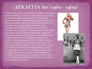  Η Mary Quant αλλά και ο André Courrèges κοντράρονται
για την ανακάλυψη του μίνι. Το μίνι πάντως είναι γεγονός
και αποτελεί σύμβολο της δεκαετίας. Ο Yves Saint
Laurent λανσάρει το look Mondriane εμπνευσμένος από
τους γεωμετρικούς πίνακες του Ολλανδού ζωγράφου. Ο
Courrèges κάνει πραγματική επανάσταση με τα
διαστημικά του σύνολα από πλαστικό, πιστά στον
ενθουσιασμό της εποχής με τις κοσμοναυτικές αποστολές
στη σελήνη. Ο Paco Rabanne παρουσιάζει ρούχα από
μέταλλο, ανοίγοντας νέους δρόμους στην κατασκευή των
ρούχων. Μοντέλα όπως η Twiggy και η Βερούσκα
αποτελούν πρότυπα ομορφιάς. Στην Ελλάδα ο Γιάννης
Βούρος, ο δημιουργός των μοναδικών τουαλετών του
ελληνικού κινηματογράφου ανοίγει το πρώτο του ατελιέ,
ενώ ο Γιάννης Τσεκλένης με τα ψυχεδελικά του prints
κάνει επιτυχία και εκτός των ελληνικών συνόρων. Μίνι
φορέματα, μίνι φούστες, ζιβάγκο, μικρά εφαρμοστά
πουλόβερ. Στενά παντελόνια, κάπρι παντελόνια, καυτά
σορτς.Ταγιέρ τύπου Jackie Kennedy, βελούδινα σακάκια
και παλτό μέχρι το γόνατο.
 