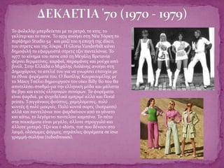  Το φολκλόρ μπερδεύεται με το ρετρό, το κιτς, το
γκλίτερ και το πανκ. Το 1974 ανοίγει στη Νέα Υόρκη το
περίφημο Studio 54΄ και μαζί του η εποχή της disco,
του στρετς και της λύκρα. Η Gloria Vanderbilt κάνει
δημοφιλή τα εφαρμοστά στρετς τζιν παντελόνια. Το
1977 το κίνημα του πανκ από τη Μεγάλη Βρετανία
φέρνει δερματίνες, καρφιά, παραμάνες και ρούχα από
βινύλ. Στην Ελλάδα ο Μιχάλης Ασλάνης ανοίγει στη
Δημοχάρους το ατελιέ του για να γνωρίσει επιτυχία με
τα έθνικ φορέματα του. Ο Βασίλης Κουρκουμέλης με
το Μάκη Τσέλιο δημιουργούν τον οίκο Billy Bo που θα
αποτελέσει σταθμό για την ελληνική μόδα και μάλιστα
θα βγει και εκτός ελληνικών συνόρων. Τα φορέματα
είναι φαρδιά, με ψυχεδελικά εμπριμέ αλλά και floral
prints. Τσιγγάνικες φούστες, χαμηλόμεσες, πολύ
κοντές ή πολύ μακριές. Πολύ κοντά σορτς (hotpants)
αλλά και παντελόνια που φαρδαίνουν από το γόνατο
και κάτω, το λεγόμενο παντελόνι καμπάνα. Το πέτο
στα πουκάμισα είναι μεγάλο, άλλοτε στρογγυλό και
άλλοτε μυτερό. Τζιν και t-shirts, τοπ που δένουν στο
λαιμό, ολόσωμες φόρμες, στράπλες φορέματα σε ίσια
γραμμή-σωλήνα (tubedresses).
 