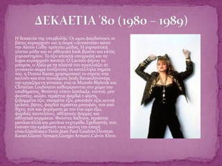  Η δεκαετία της υπερβολής. Οι ώμοι φαρδαίνουν, οι
βάτες κυριαρχούν και η σειρά «Δυναστεία» κάνει
την Alexis Colby πρότυπο μόδας. Η γυμναστική
γίνεται μόδα και το αθλητικό look βγαίνει και εκτός
γυμναστηρίου. Το τζιν αποκτά υπογραφή και τα
logos κυριαρχούν παντού. Ο Lacroix φέρνει το
μπαρόκ, ο Alaia με τα πλεκτά του αγκαλιάζει το
γυναικείο σώμα τονίζοντας τα κατάλληλα σημεία
του, η Donna Karan χρησιμοποιεί το στρετς στα
καλσόν και στα πουκάμισα body διευκολύνοντας
την εργαζόμενη γυναίκα, ενώ οι Manolo Blahnik και
Christian Louboutin καθιερώνονται στο χώρο του
υποδήματος. Φούστες τύπου lambada, τουτού, μίνι
φούστες, κολάν, τεράστια φαρδιά t-shirts,
ξεβαμμένα τζιν, σκισμένα τζιν, μπουφάν τζιν, κοντά
jackets, βάτες, φαρδιά τεράστια μπουφάν, τοπ από
δίχτυ, τοπ και φορέματα με τον ένα ώμο έξω,
φαρδιές παντελόνες, αθλητικές φόρμες και
αθλητικά κορμάκια. Φούστες balloon, τεράστια
μανίκια αλλά και μανίκια νυχτερίδα.Σχεδιαστές που
έκαναν την εμφάνισή τους εκείνη την εποχή
είναι:Gianfranco Ferre,Jean Paul Gaultier,Donnan
Karan,Gianni Versace,Giorgio Armani,Calvin Klein.
 