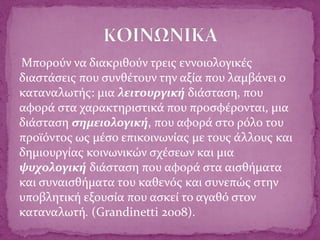 Μπορούν να διακριθούν τρεις εννοιολογικές
διαστάσεις που συνθέτουν την αξία που λαμβάνει ο
καταναλωτής: μια λειτουργική διάσταση, που
αφορά στα χαρακτηριστικά που προσφέρονται, μια
διάσταση σημειολογική, που αφορά στο ρόλο του
προϊόντος ως μέσο επικοινωνίας με τους άλλους και
δημιουργίας κοινωνικών σχέσεων και μια
ψυχολογική διάσταση που αφορά στα αισθήματα
και συναισθήματα του καθενός και συνεπώς στην
υποβλητική εξουσία που ασκεί το αγαθό στον
καταναλωτή. (Grandinetti 2008).
 