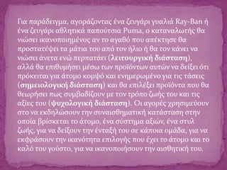 Για παράδειγμα, αγοράζοντας ένα ζευγάρι γυαλιά Ray-Ban ή
ένα ζευγάρι αθλητικά παπούτσια Puma, ο καταναλωτής θα
νιώσει ικανοποιημένος αν το αγαθό που απέκτησε θα
προστατέψει τα μάτια του από τον ήλιο ή θα τον κάνει να
νιώσει άνετα ενώ περπατάει (λειτουργική διάσταση),
αλλά θα επιθυμήσει μέσω των προϊόντων αυτών να δείξει ότι
πρόκειται για άτομο κομψό και ενημερωμένο για τις τάσεις
(σημειολογική διάσταση) και θα επιλέξει προϊόντα που θα
θεωρήσει πως συμβαδίζουν με τον τρόπο ζωής του και τις
αξίες του (ψυχολογική διάσταση). Οι αγορές χρησιμεύουν
στο να εκδηλώσουν την συναισθηματική κατάσταση στην
οποία βρίσκεται το άτομο, ένα σύστημα αξιών, ένα στυλ
ζωής, για να δείξουν την ένταξή του σε κάποια ομάδα, για να
εκφράσουν την ικανότητα επιλογής που έχει το άτομο και το
καλό του γούστο, για να ικανοποιήσουν την αισθητική του.
 