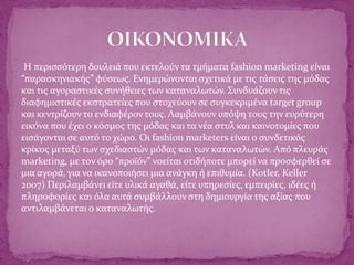 Η περισσότερη δουλειά που εκτελούν τα τμήματα fashion marketing είναι
“παρασκηνιακής” φύσεως. Ενημερώνονται σχετικά με τις τάσεις της μόδας
και τις αγοραστικές συνήθειες των καταναλωτών. Συνδυάζουν τις
διαφημιστικές εκστρατείες που στοχεύουν σε συγκεκριμένα target group
και κεντρίζουν το ενδιαφέρον τους. Λαμβάνουν υπόψη τους την ευρύτερη
εικόνα που έχει ο κόσμος της μόδας και τα νέα στυλ και καινοτομίες που
εισάγονται σε αυτό το χώρο. Οι fashion marketers είναι ο συνδετικός
κρίκος μεταξύ των σχεδιαστών μόδας και των καταναλωτών. Από πλευράς
marketing, με τον όρο “προϊόν” νοείται οτιδήποτε μπορεί να προσφερθεί σε
μια αγορά, για να ικανοποιήσει μια ανάγκη ή επιθυμία. (Kotler, Keller
2007) Περιλαμβάνει είτε υλικά αγαθά, είτε υπηρεσίες, εμπειρίες, ιδέες ή
πληροφορίες και όλα αυτά συμβάλλουν στη δημιουργία της αξίας που
αντιλαμβάνεται ο καταναλωτής.
 