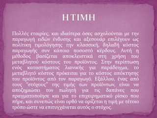 Πολλές εταιρίες, και ιδιαίτερα όσες ασχολούνται με την
παραγωγή ειδών ένδυσης και αξεσουάρ επιλέγουν ως
πολίτικη τιμολόγησης την κλασσική, δηλαδή κόστος
παραγωγής συν κάποιο ποσοστό κέρδους. Αυτή η
μέθοδος βασίζεται αποκλειστικά στη χρήση του
μεταβλητού κόστους του προϊόντος. Στην περίπτωση
ενός καταστήματος λιανικής για παράδειγμα, το
μεταβλητό κόστος πρόκειται για το κόστος απόκτησης
του προϊόντος από τον παραγωγό. Εξάλλου, ένας από
τους “στόχους” της τιμής των προϊόντων, είναι να
αποζημιώσει τον πωλητή για τις δαπάνες που
πραγματοποίησε και για το επιχειρηματικό ρίσκο που
πήρε, και συνεπώς είναι ορθό να ορίζεται η τιμή με τέτοιο
τρόπο ώστε να επιτυγχάνεται αυτός ο στόχος.
 