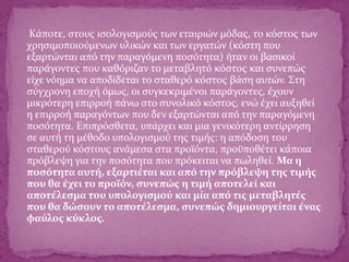 Κάποτε, στους ισολογισμούς των εταιριών μόδας, το κόστος των
χρησιμοποιούμενων υλικών και των εργατών (κόστη που
εξαρτώνται από την παραγόμενη ποσότητα) ήταν οι βασικοί
παράγοντες που καθόριζαν το μεταβλητό κόστος και συνεπώς
είχε νόημα να αποδίδεται το σταθερό κόστος βάση αυτών. Στη
σύγχρονη εποχή όμως, οι συγκεκριμένοι παράγοντες, έχουν
μικρότερη επιρροή πάνω στο συνολικό κόστος, ενώ έχει αυξηθεί
η επιρροή παραγόντων που δεν εξαρτώνται από την παραγόμενη
ποσότητα. Επιπρόσθετα, υπάρχει και μια γενικότερη αντίρρηση
σε αυτή τη μέθοδο υπολογισμού της τιμής: η απόδοση του
σταθερού κόστους ανάμεσα στα προϊόντα, προϋποθέτει κάποια
πρόβλεψη για την ποσότητα που πρόκειται να πωληθεί. Μα η
ποσότητα αυτή, εξαρτιέται και από την πρόβλεψη της τιμής
που θα έχει το προϊόν, συνεπώς η τιμή αποτελεί και
αποτέλεσμα του υπολογισμού και μία από τις μεταβλητές
που θα δώσουν το αποτέλεσμα, συνεπώς δημιουργείται ένας
φαύλος κύκλος.
 