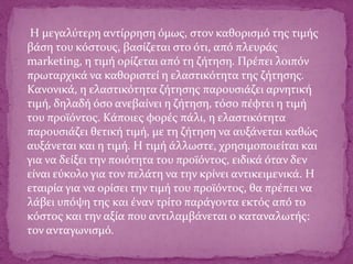 Η μεγαλύτερη αντίρρηση όμως, στον καθορισμό της τιμής
βάση του κόστους, βασίζεται στο ότι, από πλευράς
marketing, η τιμή ορίζεται από τη ζήτηση. Πρέπει λοιπόν
πρωταρχικά να καθοριστεί η ελαστικότητα της ζήτησης.
Κανονικά, η ελαστικότητα ζήτησης παρουσιάζει αρνητική
τιμή, δηλαδή όσο ανεβαίνει η ζήτηση, τόσο πέφτει η τιμή
του προϊόντος. Κάποιες φορές πάλι, η ελαστικότητα
παρουσιάζει θετική τιμή, με τη ζήτηση να αυξάνεται καθώς
αυξάνεται και η τιμή. Η τιμή άλλωστε, χρησιμοποιείται και
για να δείξει την ποιότητα του προϊόντος, ειδικά όταν δεν
είναι εύκολο για τον πελάτη να την κρίνει αντικειμενικά. Η
εταιρία για να ορίσει την τιμή του προϊόντος, θα πρέπει να
λάβει υπόψη της και έναν τρίτο παράγοντα εκτός από το
κόστος και την αξία που αντιλαμβάνεται ο καταναλωτής:
τον ανταγωνισμό.
 