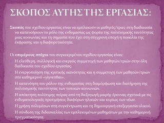 Σκοπός του σχεδίου εργασίας είναι να εμπλακούν οι μαθητές/τριες στη διαδικασία
να κατανοήσουν το ρόλο της ενδυμασίας ως φορέα της πολιτισμικής ταυτότητας
μιας κοινωνίας και τη σημασία που έχει στη σύγχρονη εποχή η ποικιλία της
έκφρασης και η διαφορετικότητα.
Οι επιμέρους στόχοι του συγκεκριμένου σχεδίου εργασίας είναι:
 Η ελεύθερη, συλλογική και ενεργός συμμετοχή των μαθητών/τριών στην όλη
διαδικασία του σχεδίου εργασίας.
 Η ενεργοποίηση της κριτικής ικανότητας και η συμμετοχή των μαθητών/τριών
στο καθημερινό «γίγνεσθαι».
 Η κατανόηση του ρόλου της ενδυμασίας στη διαμόρφωση και διατήρηση της
πολιτισμικής ταυτότητας των τοπικών κοινωνιών.
 Η απόκτηση πολύτιμης πείρας από τη διεξαγωγή μικρής έρευνας σχετικά με τις
ενδυματολογικές προτιμήσεις διαφόρων ηλικιών και κυρίως των νέων.
 Η χρήση πολυμέσων στη συγκέντρωση και τη δημιουργική επεξεργασία υλικού.
 Η σύνδεση της διδασκαλίας των εμπλεκομένων μαθημάτων με την καθημερινή
πραγματικότητα.
 