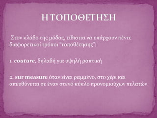 Στον κλάδο της μόδας, είθισται να υπάρχουν πέντε
διαφορετικοί τρόποι “τοποθέτησης”:
1. couture, δηλαδή για υψηλή ραπτική
2. sur measure όταν είναι ραμμένο, στο χέρι και
απευθύνεται σε έναν στενό κύκλο προνομιούχων πελατών
 