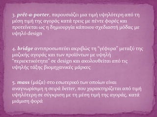 3. prêt-a-porter, παρουσιάζει μια τιμή υψηλότερη από τη
μέση τιμή της αγοράς κατά τρεις με πέντε φορές και
προτείνεται ως η δημιουργία κάποιου σχεδιαστή μόδας με
υψηλό design
4. bridge αντιπροσωπεύει ακριβώς τη “γέφυρα” μεταξύ της
μαζικής αγοράς και των προϊόντων με υψηλή
“περιεκτικότητα” σε design και ακολουθείται από τις
υψηλής τάξης βιομηχανικές μάρκες
5. mass (μάζα) στο εσωτερικό των οποίων είναι
αναγνωρίσιμη η σειρά better, που χαρακτηρίζεται από τιμή
υψηλότερη σε σύγκριση με τη μέση τιμή της αγοράς, κατά
μιάμιση φορά
 